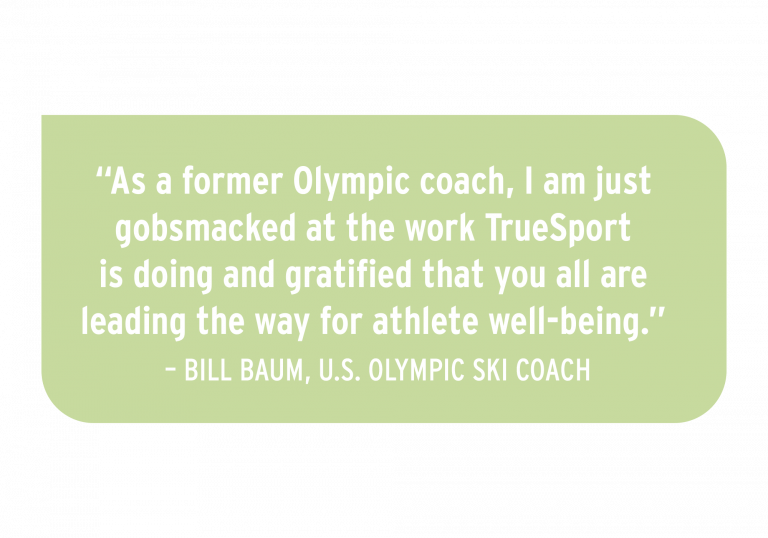 "As a former Olympic coach, I am just gobsmacked at the work TrueSport is doing and gratified that you are all leading the way for athlete well-being." - Bill Baum, U.S. Olympic ski coach.